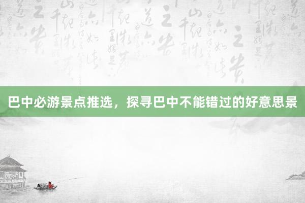 巴中必游景点推选，探寻巴中不能错过的好意思景