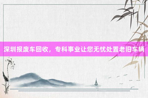 深圳报废车回收，专科事业让您无忧处置老旧车辆